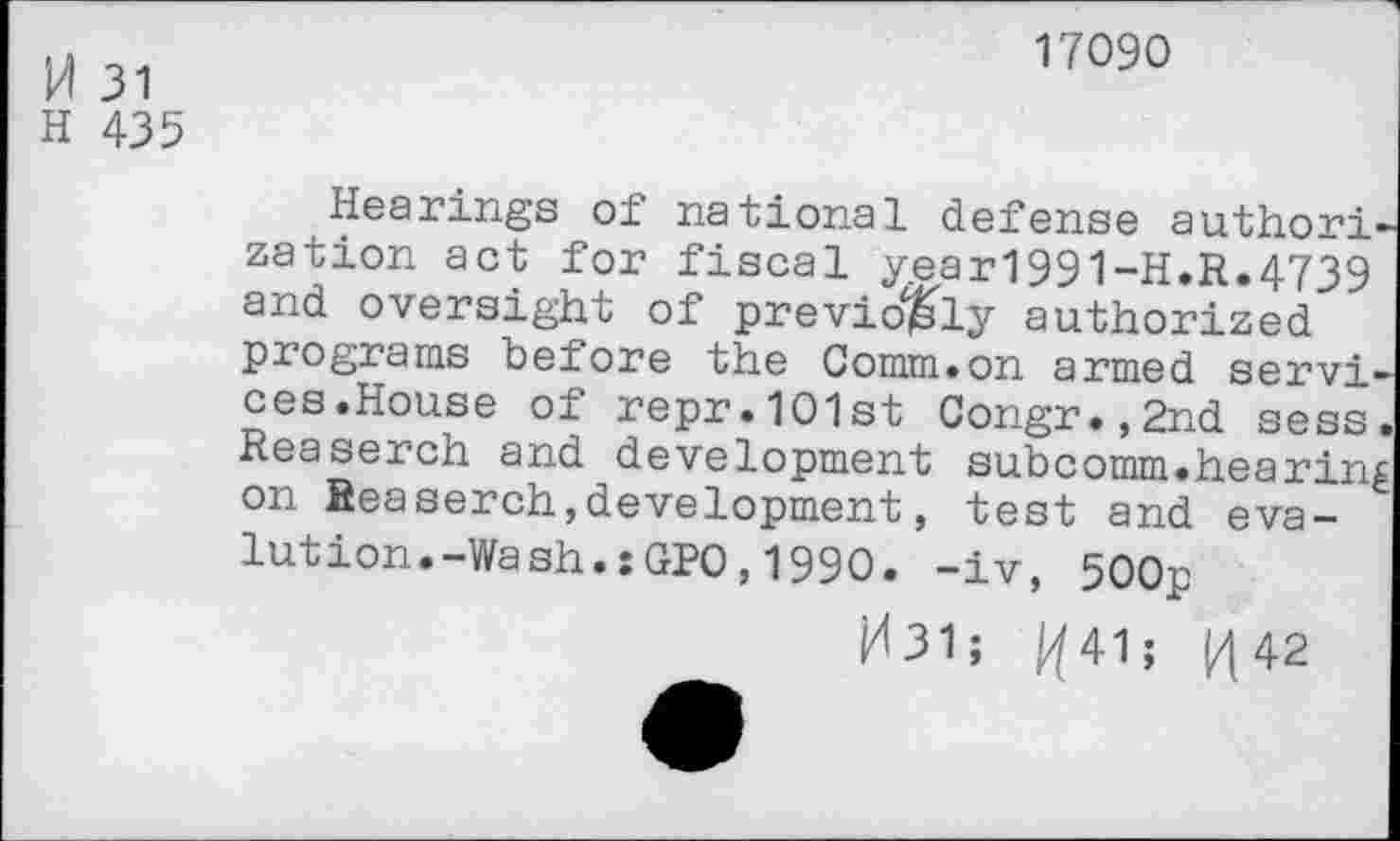 ﻿H 31
H 435
17090
Hearings of national defense author! zation act for fiscal year1991-H.R.4739 and oversight of previously authorized programs before the Comm.on armed servi' ces.House of repr.101st Congr.,2nd sess. Reaserch and development subcomm.hearing on Reaserch,development, test and eva-lution.-Wash.:GPO,1990. -iv, 500p
H31; /441; M 42